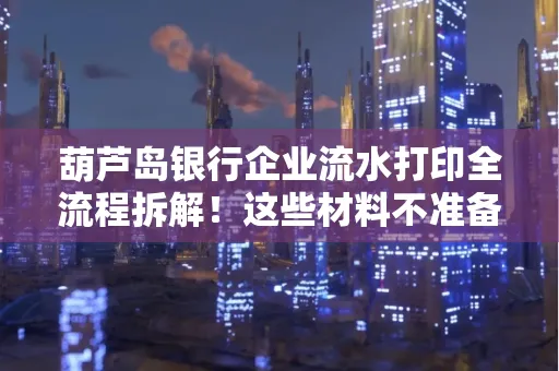 葫芦岛银行企业流水打印全流程拆解！这些材料不准备分分钟白跑一趟